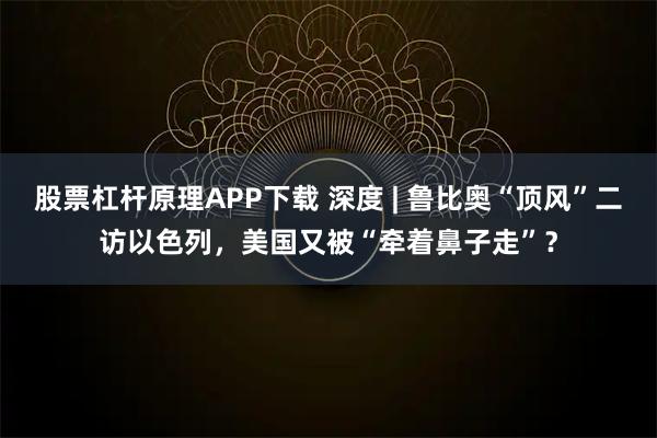 股票杠杆原理APP下载 深度 | 鲁比奥“顶风”二访以色列，美国又被“牵着鼻子走”？