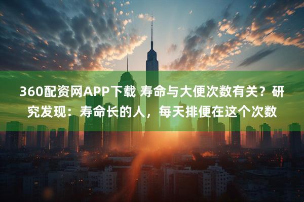 360配资网APP下载 寿命与大便次数有关？研究发现：寿命长的人，每天排便在这个次数