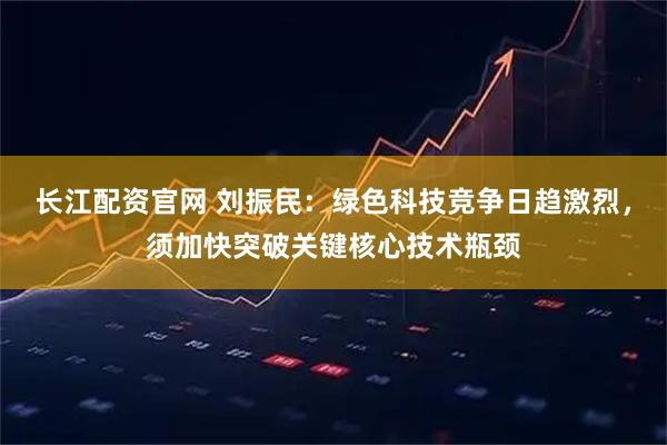 长江配资官网 刘振民：绿色科技竞争日趋激烈，须加快突破关键核心技术瓶颈