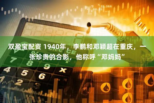 双盈宝配资 1940年，李鹏和邓颖超在重庆，一张珍贵的合影，他称呼“邓妈妈”